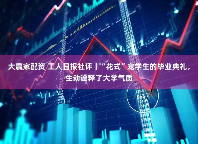 大赢家配资 工人日报社评丨“花式”宠学生的毕业典礼，生动诠释了大学气质