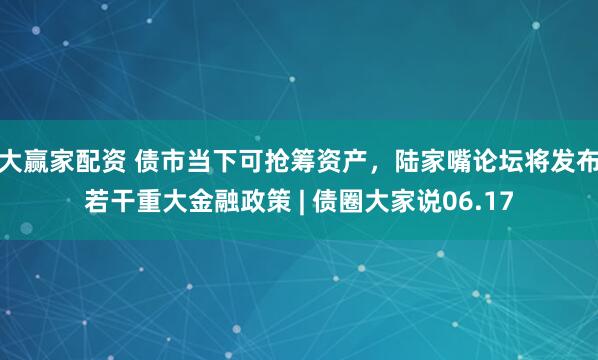 大赢家配资 债市当下可抢筹资产，陆家嘴论坛将发布若干重大金融政策 | 债圈大家说06.17