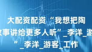 大配资配资 “我想把陶阳里的故事讲给更多人听”_李洋_游客_工作
