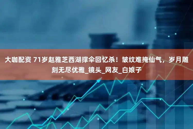 大咖配资 71岁赵雅芝西湖撑伞回忆杀！皱纹难掩仙气，岁月雕刻无尽优雅_镜头_网友_白娘子