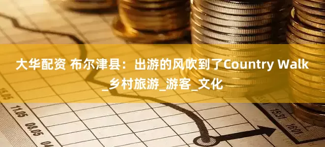 大华配资 布尔津县：出游的风吹到了Country Walk_乡村旅游_游客_文化