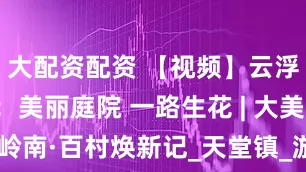 大配资配资 【视频】云浮禾地岗村：美丽庭院 一路生花 | 大美岭南·百村焕新记_天堂镇_游客_农文旅