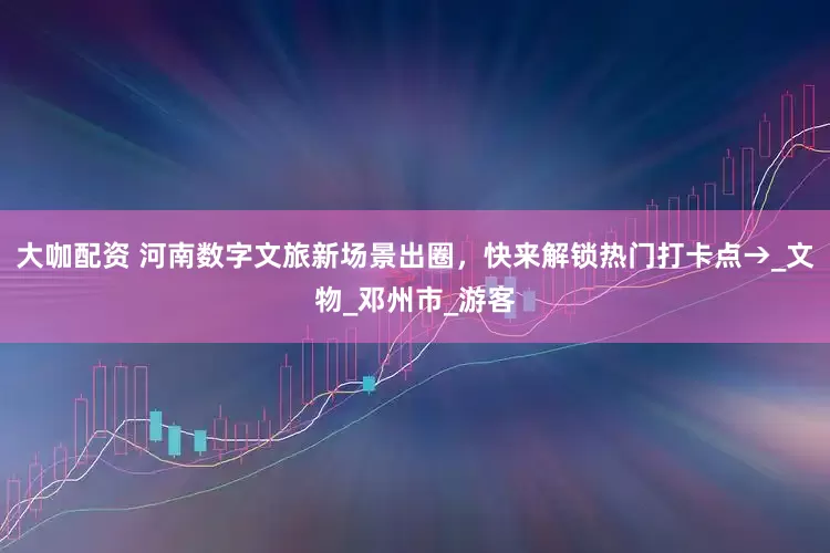 大咖配资 河南数字文旅新场景出圈，快来解锁热门打卡点→_文物_邓州市_游客