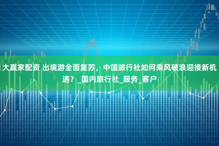 大赢家配资 出境游全面复苏，中国旅行社如何乘风破浪迎接新机遇？_国内旅行社_服务_客户