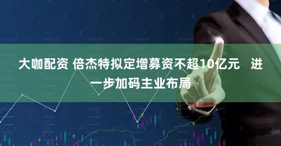 大咖配资 倍杰特拟定增募资不超10亿元   进一步加码主业布局