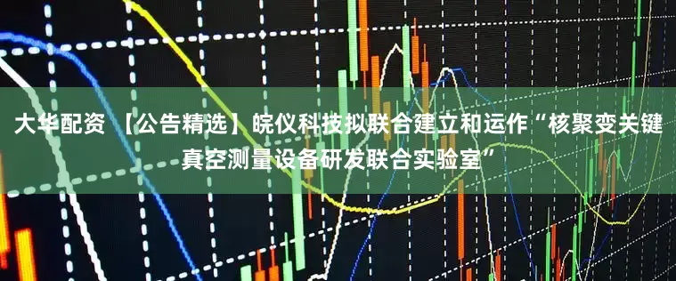 大华配资 【公告精选】皖仪科技拟联合建立和运作“核聚变关键真空测量设备研发联合实验室”