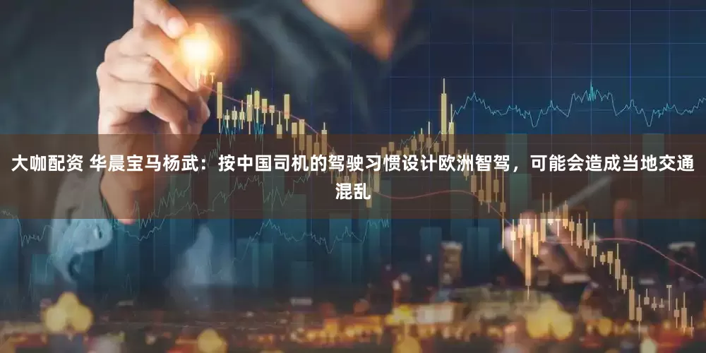 大咖配资 华晨宝马杨武：按中国司机的驾驶习惯设计欧洲智驾，可能会造成当地交通混乱