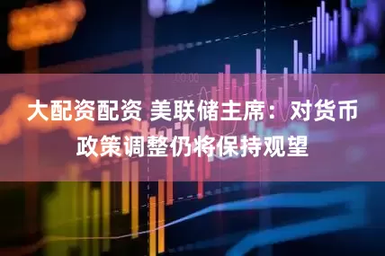 大配资配资 美联储主席：对货币政策调整仍将保持观望