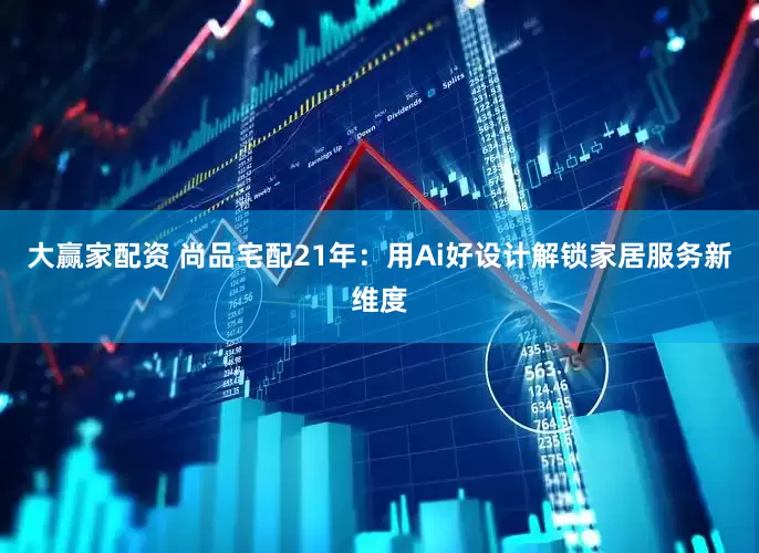 大赢家配资 尚品宅配21年：用Ai好设计解锁家居服务新维度