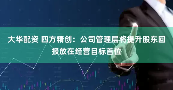 大华配资 四方精创：公司管理层将提升股东回报放在经营目标首位