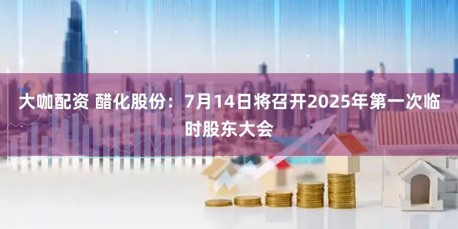 大咖配资 醋化股份：7月14日将召开2025年第一次临时股东大会