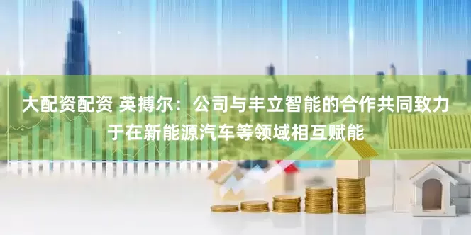 大配资配资 英搏尔：公司与丰立智能的合作共同致力于在新能源汽车等领域相互赋能