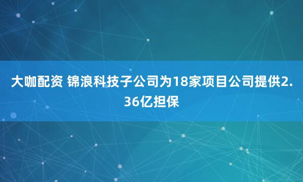 大咖配资 锦浪科技子公司为18家项目公司提供2.36亿担保