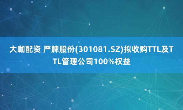 大咖配资 严牌股份(301081.SZ)拟收购TTL及TTL管理公司100%权益