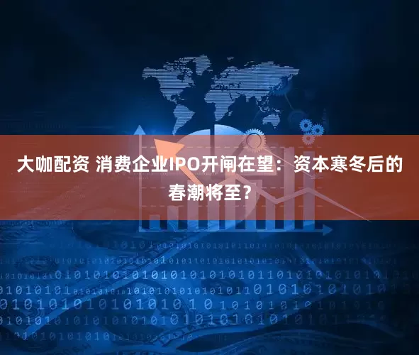 大咖配资 消费企业IPO开闸在望：资本寒冬后的春潮将至？