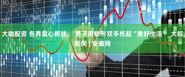 大咖配资 各界爱心帮扶， 男子用畸形双手托起“美好生活”_大皖新闻 | 安徽网