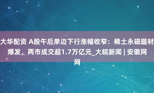 大华配资 A股午后单边下行涨幅收窄：稀土永磁题材爆发，两市成交超1.7万亿元_大皖新闻 | 安徽网