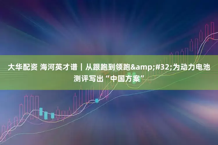 大华配资 海河英才谱｜从跟跑到领跑&#32;为动力电池测评写出“中国方案”
