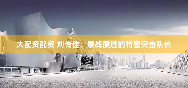大配资配资 刘传佳：屡战屡胜的特警突击队长