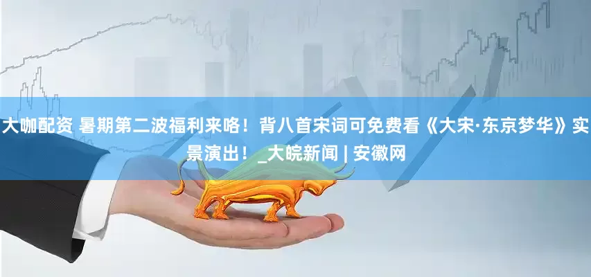 大咖配资 暑期第二波福利来咯！背八首宋词可免费看《大宋·东京梦华》实景演出！_大皖新闻 | 安徽网