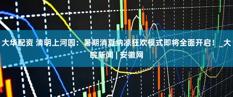 大华配资 清明上河园：暑期消夏纳凉狂欢模式即将全面开启！_大皖新闻 | 安徽网