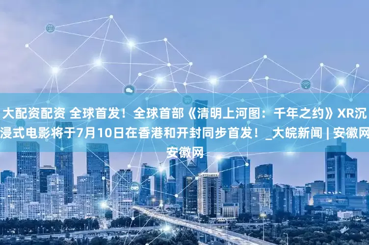 大配资配资 全球首发！全球首部《清明上河图：千年之约》XR沉浸式电影将于7月10日在香港和开封同步首发！_大皖新闻 | 安徽网