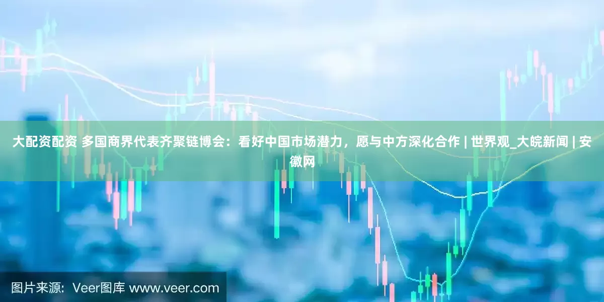大配资配资 多国商界代表齐聚链博会：看好中国市场潜力，愿与中方深化合作 | 世界观_大皖新闻 | 安徽网