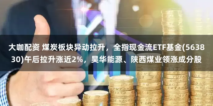 大咖配资 煤炭板块异动拉升，全指现金流ETF基金(563830)午后拉升涨近2%，昊华能源、陕西煤业领涨成分股