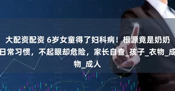 大配资配资 6岁女童得了妇科病！根源竟是奶奶的日常习惯，不起眼却危险，家长自查_孩子_衣物_成人