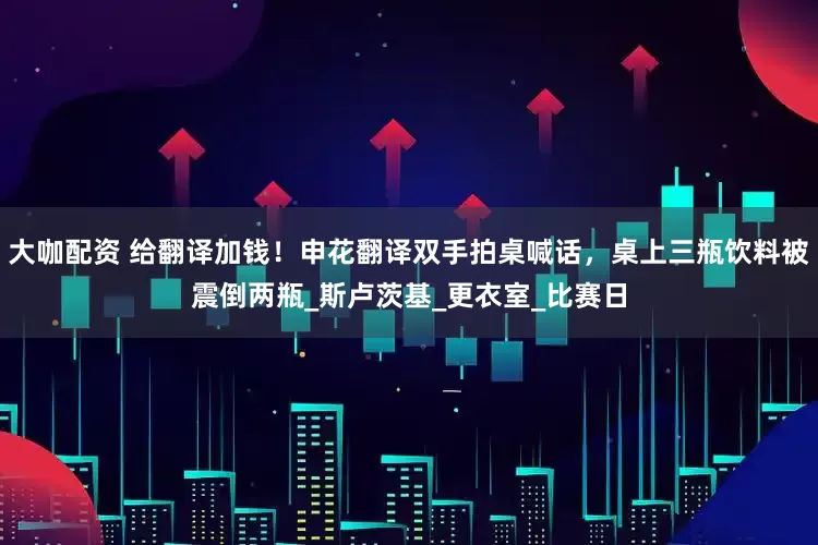 大咖配资 给翻译加钱！申花翻译双手拍桌喊话，桌上三瓶饮料被震倒两瓶_斯卢茨基_更衣室_比赛日