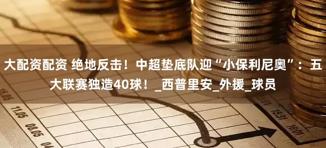 大配资配资 绝地反击！中超垫底队迎“小保利尼奥”：五大联赛独造40球！_西普里安_外援_球员