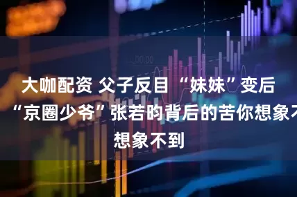 大咖配资 父子反目 “妹妹”变后妈！“京圈少爷”张若昀背后的苦你想象不到