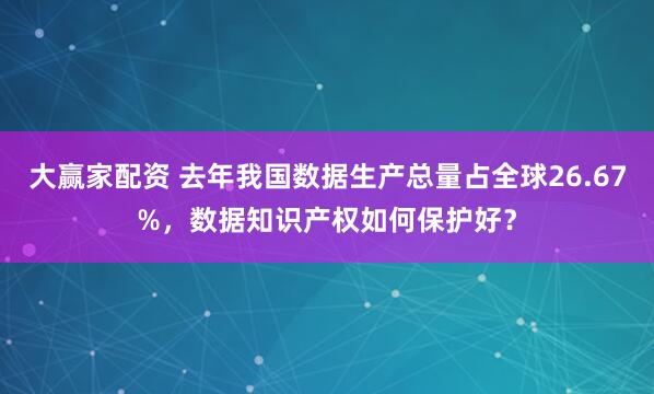 大赢家配资 去年我国数据生产总量占全球26.67%，数据知识产权如何保护好？