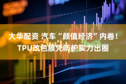 大华配资 汽车“颜值经济”内卷！TPU改色膜凭防护实力出圈