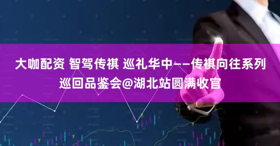 大咖配资 智驾传祺 巡礼华中——传祺向往系列巡回品鉴会@湖北站圆满收官