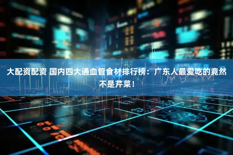 大配资配资 国内四大通血管食材排行榜：广东人最爱吃的竟然不是芹菜！