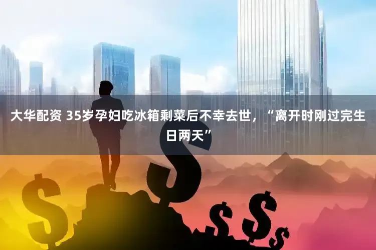 大华配资 35岁孕妇吃冰箱剩菜后不幸去世，“离开时刚过完生日两天”