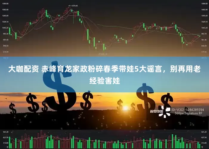 大咖配资 赤峰育龙家政粉碎春季带娃5大谣言，别再用老经验害娃