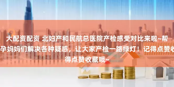 大配资配资 北妇产和民航总医院产检感受对比来啦~帮助各位孕妈妈们解决各种疑惑，让大家产检一路绿灯！记得点赞收藏哦~